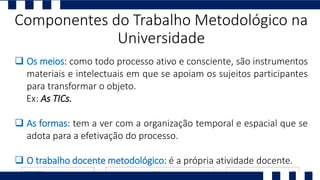  Os meios: como todo processo ativo e consciente, são instrumentos
materiais e intelectuais em que se apoiam os sujeitos participantes
para transformar o objeto.
Ex: As TICs.
 As formas: tem a ver com a organização temporal e espacial que se
adota para a efetivação do processo.
 O trabalho docente metodológico: é a própria atividade docente.
Componentes do Trabalho Metodológico na
Universidade
 