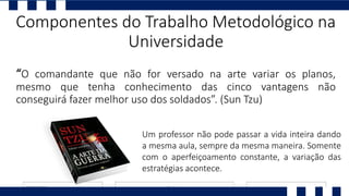 “O comandante que não for versado na arte variar os planos,
mesmo que tenha conhecimento das cinco vantagens não
conseguirá fazer melhor uso dos soldados”. (Sun Tzu)
Componentes do Trabalho Metodológico na
Universidade
Um professor não pode passar a vida inteira dando
a mesma aula, sempre da mesma maneira. Somente
com o aperfeiçoamento constante, a variação das
estratégias acontece.
 
