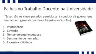 “Esses são os cinco pecados perniciosos à conduta da guerra, que
tenham um general com maior frequência (Sun Tzu):
Falhas no Trabalho Docente na Universidade
1. Imprudência
2. Covardia
3. Temperamento impetuoso
4. Sentimento de honradez
5. Excessiva solicitude
 