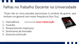 “Esses são os cinco pecados perniciosos à conduta da guerra, que
tenham um general com maior frequência (Sun Tzu):
Falhas no Trabalho Docente na Universidade
1. Imprudência
2. Covardia
3. Temperamento impetuoso
4. Sentimento de honradez
5. Excessiva solicitude
Leva à destruição
 
