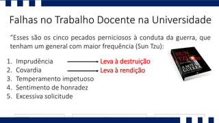 “Esses são os cinco pecados perniciosos à conduta da guerra, que
tenham um general com maior frequência (Sun Tzu):
Falhas no Trabalho Docente na Universidade
1. Imprudência
2. Covardia
3. Temperamento impetuoso
4. Sentimento de honradez
5. Excessiva solicitude
Leva à destruição
Leva à rendição
 