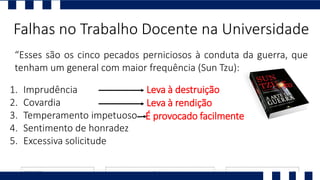 “Esses são os cinco pecados perniciosos à conduta da guerra, que
tenham um general com maior frequência (Sun Tzu):
Falhas no Trabalho Docente na Universidade
1. Imprudência
2. Covardia
3. Temperamento impetuoso
4. Sentimento de honradez
5. Excessiva solicitude
Leva à destruição
Leva à rendição
É provocado facilmente
 