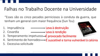 “Esses são os cinco pecados perniciosos à conduta da guerra, que
tenham um general com maior frequência (Sun Tzu):
Falhas no Trabalho Docente na Universidade
1. Imprudência
2. Covardia
3. Temperamento impetuoso
4. Sentimento de honradez
5. Excessiva solicitude
Leva à destruição
Leva à rendição
É provocado facilmente
É suscetível e torna vulnerável à calúnia
 