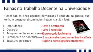 “Esses são os cinco pecados perniciosos à conduta da guerra, que
tenham um general com maior frequência (Sun Tzu):
Falhas no Trabalho Docente na Universidade
1. Imprudência
2. Covardia
3. Temperamento impetuoso
4. Sentimento de honradez
5. Excessiva solicitude
Leva à destruição
Leva à rendição
É provocado facilmente
É suscetível e torna vulnerável à calúnia
Expõe a preocupações problemas
 