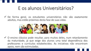  De forma geral, os estudantes universitários não são exatamente
adultos, mas estão próximos desta fase de suas vidas.
 O ensino clássico pode resultar, para muitos deles, num retardamento
da maturidade, já que exige dos alunos uma total dependência dos
professores e currículos estabelecidos. As iniciativas não encontram
apoio, nem são estimuladas.
E os alunos Universitários?
 