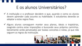  A instituição e o professor decidem o que, quando e como os alunos
devem aprender cada assunto ou habilidade. E estudantes deverão se
adaptar a estas regras fixas.
 Alguns alunos conseguem manter seus planos, ideais e trajetórias,
reagindo contra estas imposições e buscando seus próprios caminhos.
Geralmente serão penalizados por baixos conceitos e notas, já que não
seguem as regras da instituição.
E os alunos Universitários?
 