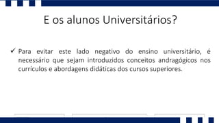  Para evitar este lado negativo do ensino universitário, é
necessário que sejam introduzidos conceitos andragógicos nos
currículos e abordagens didáticas dos cursos superiores.
E os alunos Universitários?
 