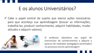  Cabe o papel central de sujeito que exerce ações necessárias
para que aconteça sua aprendizagem (buscar as informações,
trabalhá-las, produzir conhecimento, adquirir habilidades, mudar
atitudes e adquirir valores).
E os alunos Universitários?
O professor abandona seu papel de
transmissor de conhecimentos e adquire a
postura de mediador pedagógico (orientador)
no processo ensino-aprendizagem
 
