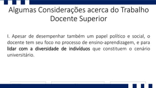 I. Apesar de desempenhar também um papel político e social, o
docente tem seu foco no processo de ensino-aprendizagem, e para
lidar com a diversidade de indivíduos que constituem o cenário
universitário.
Algumas Considerações acerca do Trabalho
Docente Superior
 