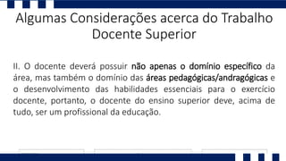 II. O docente deverá possuir não apenas o domínio específico da
área, mas também o domínio das áreas pedagógicas/andragógicas e
o desenvolvimento das habilidades essenciais para o exercício
docente, portanto, o docente do ensino superior deve, acima de
tudo, ser um profissional da educação.
Algumas Considerações acerca do Trabalho
Docente Superior
 