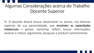 III. O docente deverá buscar desenvolver os alunos, nos diversos
aspectos de sua personalidade, que envolvem as capacidades
intelectuais – pensar, raciocinar, refletir, buscar informações,
analisar e criticar, argumentar, pesquisar e produzir conhecimento.
Algumas Considerações acerca do Trabalho
Docente Superior
 