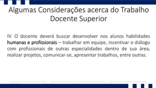 IV. O docente deverá buscar desenvolver nos alunos habilidades
humanas e profissionais – trabalhar em equipe, incentivar o diálogo
com profissionais de outras especialidades dentro de sua área,
realizar projetos, comunicar-se, apresentar trabalhos, entre outras.
Algumas Considerações acerca do Trabalho
Docente Superior
 