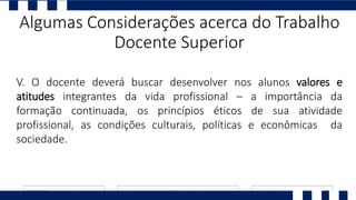 V. O docente deverá buscar desenvolver nos alunos valores e
atitudes integrantes da vida profissional – a importância da
formação continuada, os princípios éticos de sua atividade
profissional, as condições culturais, políticas e econômicas da
sociedade.
Algumas Considerações acerca do Trabalho
Docente Superior
 