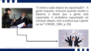 “E existe a ação depois da capacitação? - A
gente esquece. Inclusive quando recebe o
diploma e dizem que a gente está
capacitado. A verdadeira capacitação vai
começar depois, com a prática que a gente
vai ter.” (FREIRE, 1982, p. 93)
 