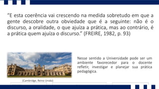 “E esta coerência vai crescendo na medida sobretudo em que a
gente descobre outra obviedade que é a seguinte: não é o
discurso, a oralidade, o que ajuíza a prática, mas ao contrário, é
a prática quem ajuíza o discurso.” (FREIRE, 1982, p. 93)
Nesse sentido a Universidade pode ser um
ambiente favorecedor para o docente
refletir, investigar e planejar sua prática
pedagógica.
(Cambridge, Reino Unido)
 