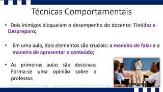 • Dois inimigos bloqueiam o desempenho do docente: Timidez e
Despreparo;
• As primeiras aulas são decisivas:
Forma-se uma opinião sobre o
professor.
• Em uma aula, dois elementos são cruciais: a maneira de falar e a
maneira de apresentar o conteúdo;
Técnicas Comportamentais
 