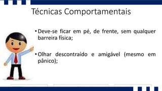 •Deve-se ficar em pé, de frente, sem qualquer
barreira física;
•Olhar descontraído e amigável (mesmo em
pânico);
Técnicas Comportamentais
 