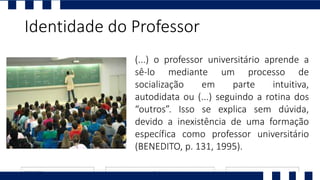 Identidade do Professor
(...) o professor universitário aprende a
sê-lo mediante um processo de
socialização em parte intuitiva,
autodidata ou (...) seguindo a rotina dos
“outros”. Isso se explica sem dúvida,
devido a inexistência de uma formação
específica como professor universitário
(BENEDITO, p. 131, 1995).
 