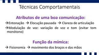 Atributos de uma boa comunicação:
Entonação  Elocução pausada  Clareza de articulação
Modulação de voz: variação de voz e tom (evitar tom
monótono)
Função da mímica:
 Fisionomia  movimento dos braços e das mãos
Técnicas Comportamentais
 