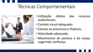 • Utilização efetiva dos recursos
audiovisuais;
• Contato visual adequado;
• Clareza na pronúncia e fluência;
• Velocidade adequada;
• Movimentos de postura e do corpo,
sugerindo confiança
Técnicas Comportamentais
 
