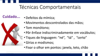 • Defeitos da mímica;
• Movimentos descontrolados das mãos;
• Tom monótono;
• Pôr ênfase indiscriminadamente em vocábulos;
• Tiques de linguagem: “né”, “tá” , “certo”
• Gírias e modismos;
• Fixar o olhar em pontos: janela, teto, chão
Cuidado...
Técnicas Comportamentais
 