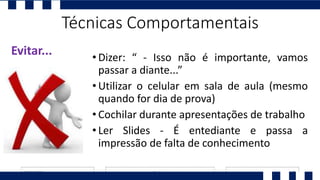 • Dizer: “ - Isso não é importante, vamos
passar a diante...”
• Utilizar o celular em sala de aula (mesmo
quando for dia de prova)
• Cochilar durante apresentações de trabalho
• Ler Slides - É entediante e passa a
impressão de falta de conhecimento
Evitar...
Técnicas Comportamentais
 