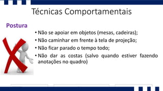 • Não se apoiar em objetos (mesas, cadeiras);
• Não caminhar em frente à tela de projeção;
• Não ficar parado o tempo todo;
• Não dar as costas (salvo quando estiver fazendo
anotações no quadro)
Postura
Técnicas Comportamentais
 