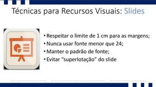 •Respeitar o limite de 1 cm para as margens;
•Nunca usar fonte menor que 24;
•Manter o padrão de fonte;
•Evitar “superlotação” do slide
Técnicas para Recursos Visuais: Slides
 