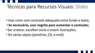 •Usar cores com contraste adequado entre fundo e texto;
•Se necessário, usar negrito para aumentar o contraste;
•Ser criativo: escolher cores e inserir ilustrações;
•Ter várias cópias (pendrive, CD, e-mail)
Técnicas para Recursos Visuais: Slides
 