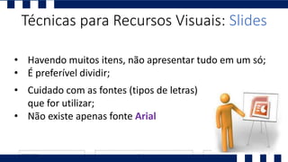 • Cuidado com as fontes (tipos de letras)
que for utilizar;
• Não existe apenas fonte Arial
• Havendo muitos itens, não apresentar tudo em um só;
• É preferível dividir;
Técnicas para Recursos Visuais: Slides
 
