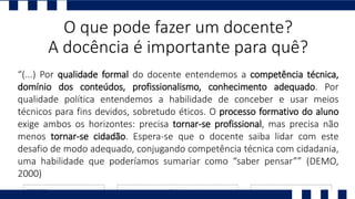 O que pode fazer um docente?
A docência é importante para quê?
“(...) Por qualidade formal do docente entendemos a competência técnica,
domínio dos conteúdos, profissionalismo, conhecimento adequado. Por
qualidade política entendemos a habilidade de conceber e usar meios
técnicos para fins devidos, sobretudo éticos. O processo formativo do aluno
exige ambos os horizontes: precisa tornar-se profissional, mas precisa não
menos tornar-se cidadão. Espera-se que o docente saiba lidar com este
desafio de modo adequado, conjugando competência técnica com cidadania,
uma habilidade que poderíamos sumariar como “saber pensar”” (DEMO,
2000)
 