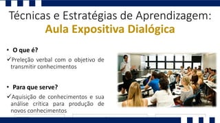 Preleção verbal com o objetivo de
transmitir conhecimentos
Técnicas e Estratégias de Aprendizagem:
Aula Expositiva Dialógica
• O que é?
Aquisição de conhecimentos e sua
análise crítica para produção de
novos conhecimentos
• Para que serve?
 