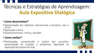 Apresentação dos objetivos relacionando a disciplina com o
curso;
Exposição o tema;
Questionamentos, críticas, soluções
Técnicas e Estratégias de Aprendizagem:
Aula Expositiva Dialógica
• Como desenvolver?
Participação; compreensão e análise dos conceitos;
apresentação de soluções e problemas; logicidade na
exposição dos pontos de vista
• Como avaliar?
 