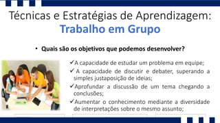 A capacidade de estudar um problema em equipe;
 A capacidade de discutir e debater, superando a
simples justaposição de ideias;
Aprofundar a discussão de um tema chegando a
conclusões;
Aumentar o conhecimento mediante a diversidade
de interpretações sobre o mesmo assunto;
Técnicas e Estratégias de Aprendizagem:
Trabalho em Grupo
• Quais são os objetivos que podemos desenvolver?
 
