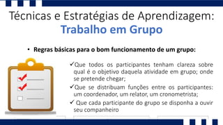 Que todos os participantes tenham clareza sobre
qual é o objetivo daquela atividade em grupo; onde
se pretende chegar;
Que se distribuam funções entre os participantes:
um coordenador, um relator, um cronometrista;
 Que cada participante do grupo se disponha a ouvir
seu companheiro
Técnicas e Estratégias de Aprendizagem:
Trabalho em Grupo
• Regras básicas para o bom funcionamento de um grupo:
 