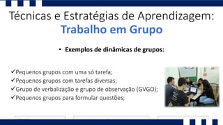 Pequenos grupos com uma só tarefa;
Pequenos grupos com tarefas diversas;
Grupo de verbalização e grupo de observação (GVGO);
Pequenos grupos para formular questões;
Técnicas e Estratégias de Aprendizagem:
Trabalho em Grupo
• Exemplos de dinâmicas de grupos:
 
