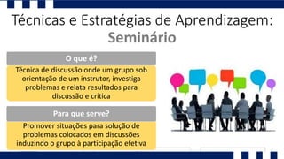 Técnicas e Estratégias de Aprendizagem:
Seminário
Técnica de discussão onde um grupo sob
orientação de um instrutor, investiga
problemas e relata resultados para
discussão e crítica
O que é?
Promover situações para solução de
problemas colocados em discussões
induzindo o grupo à participação efetiva
Para que serve?
 