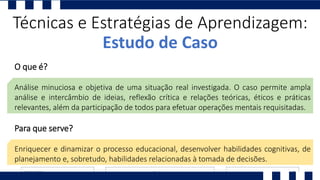 Técnicas e Estratégias de Aprendizagem:
Estudo de Caso
O que é?
Análise minuciosa e objetiva de uma situação real investigada. O caso permite ampla
análise e intercâmbio de ideias, reflexão crítica e relações teóricas, éticos e práticas
relevantes, além da participação de todos para efetuar operações mentais requisitadas.
Para que serve?
Enriquecer e dinamizar o processo educacional, desenvolver habilidades cognitivas, de
planejamento e, sobretudo, habilidades relacionadas à tomada de decisões.
 
