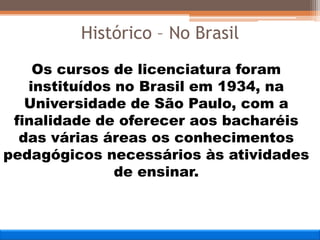 Os cursos de licenciatura foram
instituídos no Brasil em 1934, na
Universidade de São Paulo, com a
finalidade de oferecer aos bacharéis
das várias áreas os conhecimentos
pedagógicos necessários às atividades
de ensinar.
Histórico – No Brasil
 