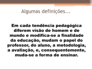 Algumas definições...
Em cada tendência pedagógica
diferem visão de homem e de
mundo e modifica-se a finalidade
da educação, mudam o papel do
professor, do aluno, a metodologia,
a avaliação, e, consequentemente,
muda-se a forma de ensinar.
 