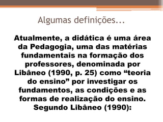 Algumas definições...
Atualmente, a didática é uma área
da Pedagogia, uma das matérias
fundamentais na formação dos
professores, denominada por
Libâneo (1990, p. 25) como “teoria
do ensino” por investigar os
fundamentos, as condições e as
formas de realização do ensino.
Segundo Libâneo (1990):
 