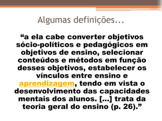Algumas definições...
“a ela cabe converter objetivos
sócio-políticos e pedagógicos em
objetivos de ensino, selecionar
conteúdos e métodos em função
desses objetivos, estabelecer os
vínculos entre ensino e
aprendizagem, tendo em vista o
desenvolvimento das capacidades
mentais dos alunos. [...] trata da
teoria geral do ensino (p. 26).”
 