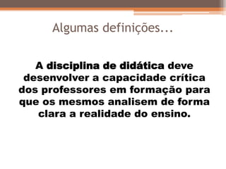 Algumas definições...
A disciplina de didática deve
desenvolver a capacidade crítica
dos professores em formação para
que os mesmos analisem de forma
clara a realidade do ensino.
 