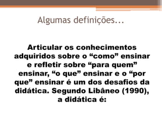 Algumas definições...
Articular os conhecimentos
adquiridos sobre o “como” ensinar
e refletir sobre “para quem”
ensinar, “o que” ensinar e o “por
que” ensinar é um dos desafios da
didática. Segundo Libâneo (1990),
a didática é:
 