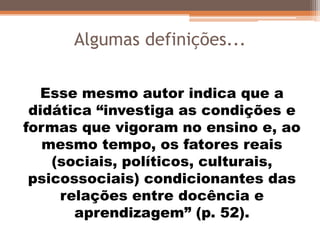 Algumas definições...
Esse mesmo autor indica que a
didática “investiga as condições e
formas que vigoram no ensino e, ao
mesmo tempo, os fatores reais
(sociais, políticos, culturais,
psicossociais) condicionantes das
relações entre docência e
aprendizagem” (p. 52).
 
