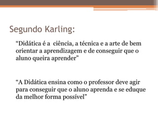 Segundo Karling:
“Didática é a ciência, a técnica e a arte de bem
orientar a aprendizagem e de conseguir que o
aluno queira aprender”
“A Didática ensina como o professor deve agir
para conseguir que o aluno aprenda e se eduque
da melhor forma possível”
 