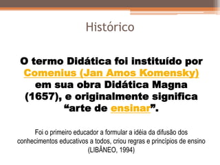 Histórico
O termo Didática foi instituído por
Comenius (Jan Amos Komensky)
em sua obra Didática Magna
(1657), e originalmente significa
“arte de ensinar”.
Foi o primeiro educador a formular a idéia da difusão dos
conhecimentos educativos a todos, criou regras e princípios de ensino
(LIBÂNEO, 1994)
 