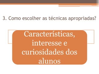 3. Como escolher as técnicas apropriadas?
Características,
interesse e
curiosidades dos
alunos
 