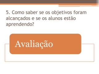 5. Como saber se os objetivos foram
alcançados e se os alunos estão
aprendendo?
Avaliação
 
