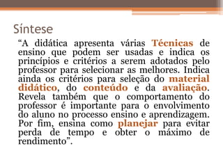 Síntese
“A didática apresenta várias Técnicas de
ensino que podem ser usadas e indica os
princípios e critérios a serem adotados pelo
professor para selecionar as melhores. Indica
ainda os critérios para seleção do material
didático, do conteúdo e da avaliação.
Revela também que o comportamento do
professor é importante para o envolvimento
do aluno no processo ensino e aprendizagem.
Por fim, ensina como planejar para evitar
perda de tempo e obter o máximo de
rendimento”.
 